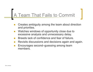 Glen B. Alleman
A Team That Fails to Commit
Creates ambiguity among the team about direction
and priorities.
Watches windows of opportunity close due to
excessive analysis and unnecessary delay.
Breeds lack of confidence and fear of failure.
Revisits discussions and decisions again and again.
Encourages second–guessing among team
members.
 