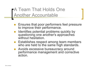 Glen B. Alleman
A Team That Holds One
Another Accountable
Ensures that poor performers feel pressure
to improve their performance.
Identifies potential problems quickly by
questioning one another's approaches
without hesitation.
Establishes respect among team members
who are held to the same high standards.
Avoids excessive bureaucracy around
performance management and corrective
action.
 