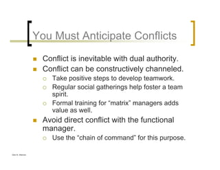 Glen B. Alleman
You Must Anticipate Conflicts
Conflict is inevitable with dual authority.
Conflict can be constructively channeled.
Take positive steps to develop teamwork.
Regular social gatherings help foster a team
spirit.
Formal training for “matrix” managers adds
value as well.
Avoid direct conflict with the functional
manager.
Use the “chain of command” for this purpose.
 