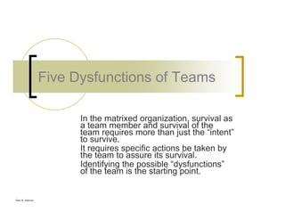 Glen B. Alleman
Five Dysfunctions of Teams
In the matrixed organization, survival as
a team member and survival of the
team requires more than just the “intent”
to survive.
It requires specific actions be taken by
the team to assure its survival.
Identifying the possible “dysfunctions”
of the team is the starting point.
 