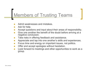 Glen B. Alleman
Members of Trusting Teams
Admit weaknesses and mistakes.
Ask for help.
Accept questions and input about their areas of responsibility.
Give one another the benefit of the doubt before arriving at a
negative conclusion.
Take risks in offering feedback and assistance.
Appreciate and tap into one another’s skills and experiences.
Focus time and energy on important issues, not politics.
Offer and accept apologies without hesitation.
Look forward to meetings and other opportunities to work as a
group.
 