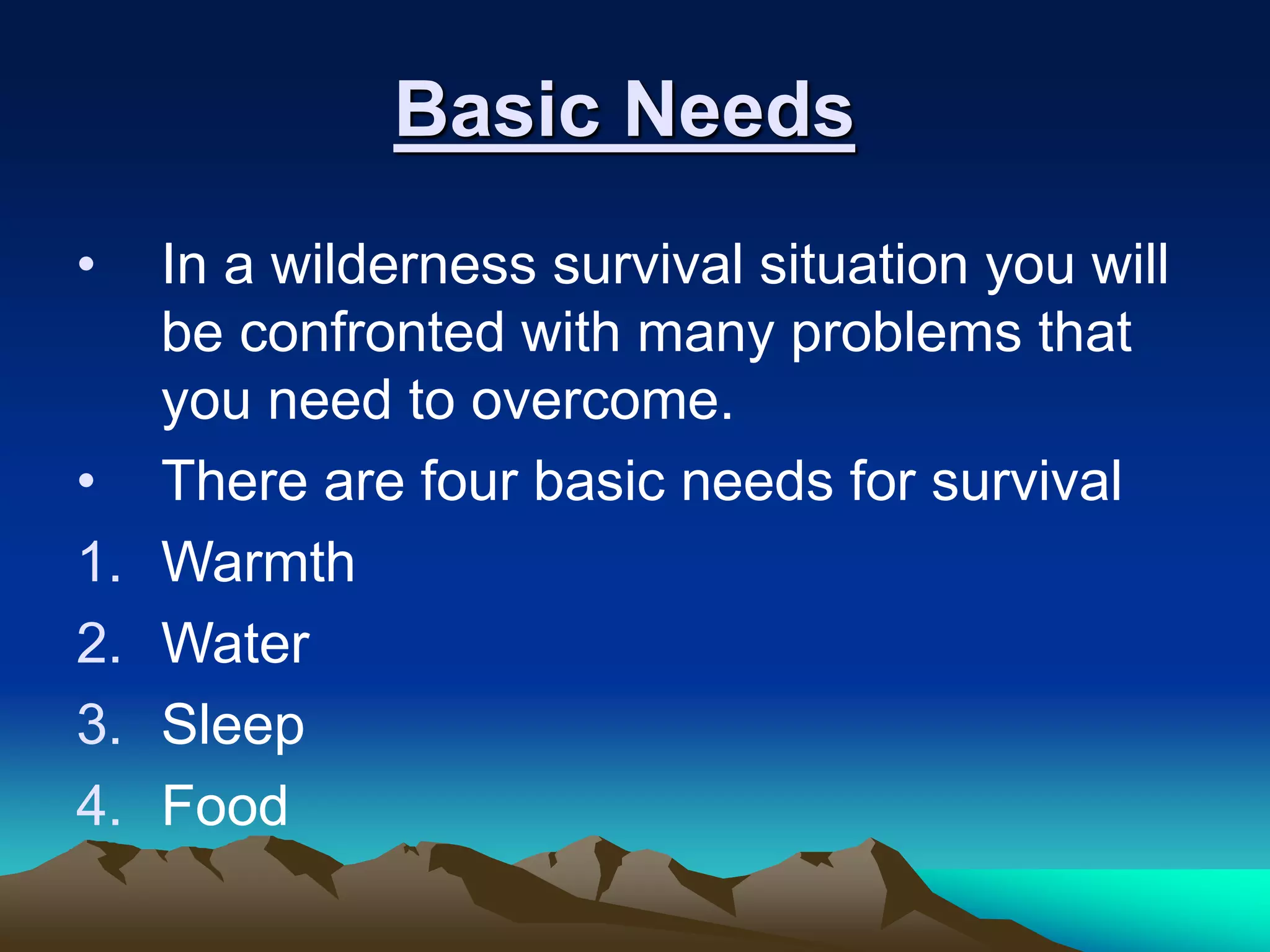 Basic Needs
• In a wilderness survival situation you will
be confronted with many problems that
you need to overcome.
• There are four basic needs for survival
1. Warmth
2. Water
3. Sleep
4. Food
 