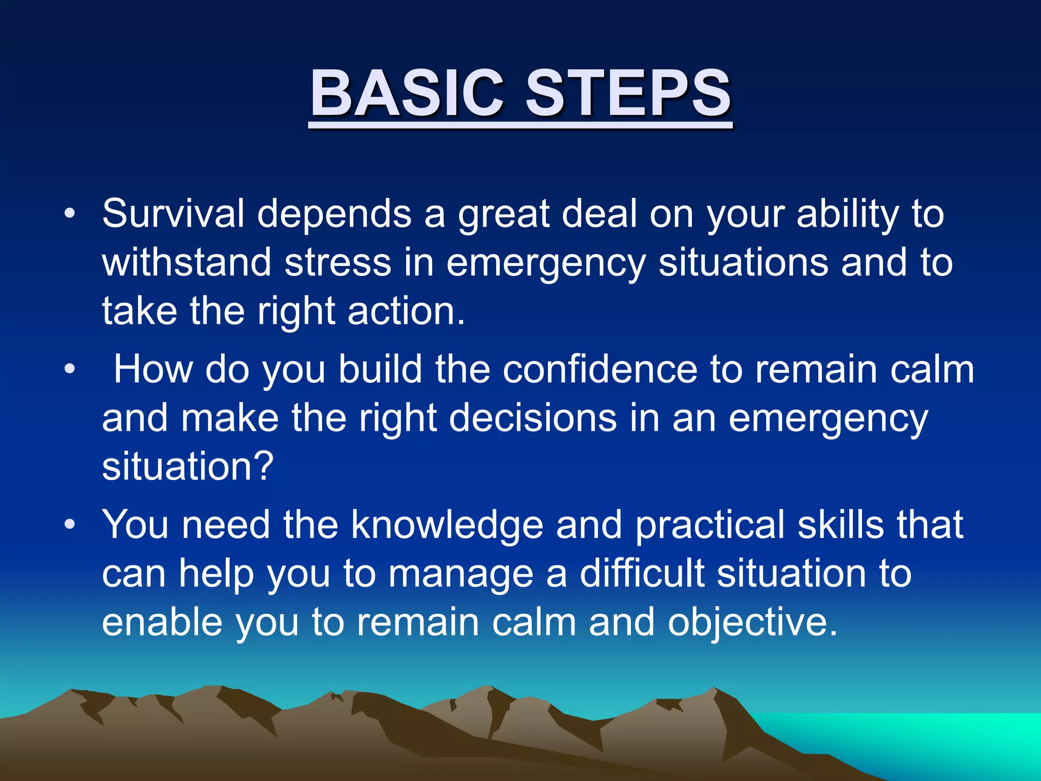 BASIC STEPS
• Survival depends a great deal on your ability to
withstand stress in emergency situations and to
take the right action.
• How do you build the confidence to remain calm
and make the right decisions in an emergency
situation?
• You need the knowledge and practical skills that
can help you to manage a difficult situation to
enable you to remain calm and objective.
 