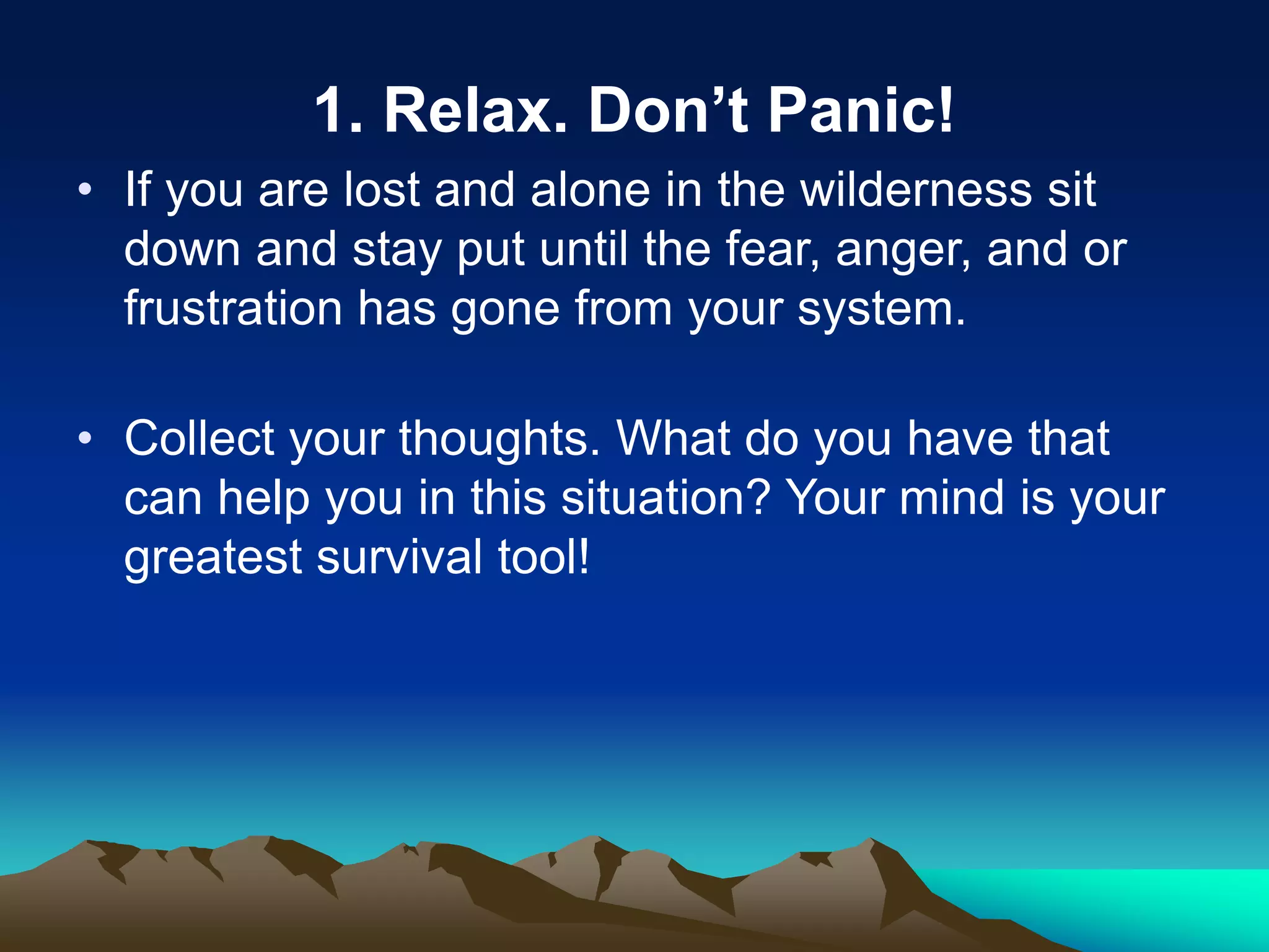 1. Relax. Don’t Panic!
• If you are lost and alone in the wilderness sit
down and stay put until the fear, anger, and or
frustration has gone from your system.
• Collect your thoughts. What do you have that
can help you in this situation? Your mind is your
greatest survival tool!
 