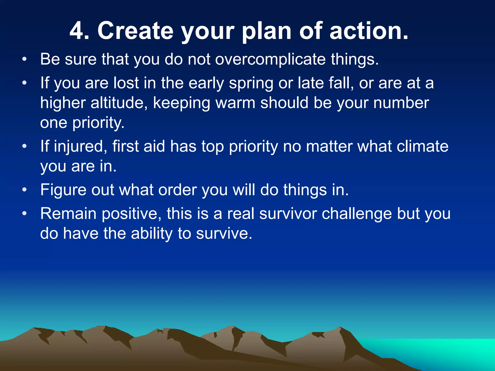 4. Create your plan of action.
• Be sure that you do not overcomplicate things.
• If you are lost in the early spring or late fall, or are at a
higher altitude, keeping warm should be your number
one priority.
• If injured, first aid has top priority no matter what climate
you are in.
• Figure out what order you will do things in.
• Remain positive, this is a real survivor challenge but you
do have the ability to survive.
 