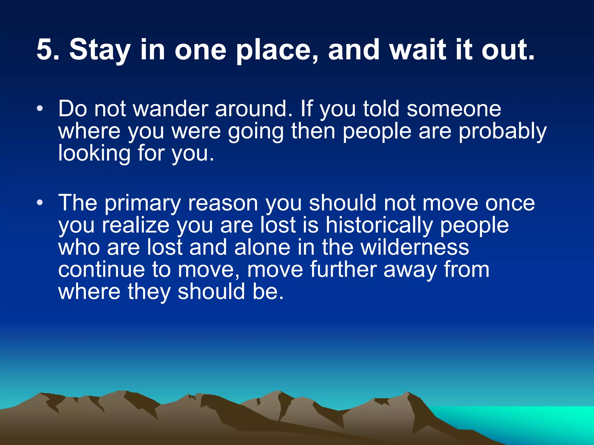 5. Stay in one place, and wait it out.
• Do not wander around. If you told someone
where you were going then people are probably
looking for you.
• The primary reason you should not move once
you realize you are lost is historically people
who are lost and alone in the wilderness
continue to move, move further away from
where they should be.
 