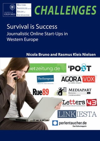 Bruno Neilson cover_Layout 1 04/04/2012 10:28 Page 1




                                                                                                                             RISJ CHALLENGES | Survival is Success
                                                                                                                                                                                REUTERS
                             REUTERS
                             INSTITUTE for the
                             STUDY of
                                                                                                                                                                                INSTITUTE for the
                                                                                                                                                                                STUDY of
                                                                                                                                                                                JOURNALISM          CHALLENGES
                             JOURNALISM
    All around Europe, new journalistic ventures are launched on the internet
    even as legacy media like newspapers and broadcasters are oen struggling to
                                                                                                                                                                           Survival is Success
    adapt to a new communications environment. is report is the first to
    systematically assess how they are doing. Based on analysis of nine strategic
                                                                                                                                                                           Journalistic Online Start-Ups in
    cases from Germany, France, and Italy, it shows that the economics of online
    news today are as challenging for new entrants as they are for industry                                                                                                Western Europe
    incumbents. ough internet use and online advertising is growing rapidly
    across Europe, it is not clear that this alone will provide the basis for new
    forms of journalism. Two challenges loom particularly large for all the
    ventures examined here. First, the market for online news continues to be
    dominated by legacy media organisations. Second, the market for online
    advertising is generously supplied and dominated by a few very large players.                                                                                                          Nicola Bruno and Rasmus Kleis Nielsen
         ere are examples of journalistic start-ups that have managed to break
    even despite these challenges, but they are in a minority. While many new
    initiatives are inspiring in their journalistic idealism and impressive in their
    technical inventiveness, most struggle to make ends meet financially. e start-
    up scene in Europe is still at a stage where survival must be seen as a form of
    success in itself. e report shows clearly how the opportunities to achieve
    sustainability diﬀer in important ways from country to country, underlining
    that what is needed is more than mere imitation of initiative launched in the
    United States or elsewhere. Moving forward, journalistic entrepreneurs will
    have to match new forms of internet-enabled journalism with business plans
    tailored to the particular context each start-up operates in.

    “If you want an insight into the range of challenges facing journalistic start-ups
    across Europe in the age of social media, this is it: an impressive and unique
    piece of work”
                                                                         Ian Hargreaves


                                                                                                                                   Nicola Bruno and Rasmus Kleis Nielsen
                                   Professor of Digital Economy, Cardiﬀ University
                                                    former Editor of e Independent

    “is comparative analysis of new journalistic pure players in Europe and the
    New Wave of French start-ups is both brilliant and original. “Survival is
    Success” manages to capture both the ever-changing eﬀervescence characteristic
    of constantly evolving new forms of digital journalism and at the same time
                                                                                          Cover image © TBI Communications




    hones in on the underlying constant that is the ongoing search for sustainable
    business models for the future.”
                                                                   Alice Antheaume
                Associate Director of the School of Journalism at Sciences Po, Paris
 