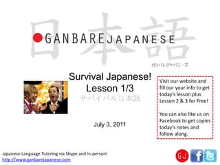 Survival Japanese!Lesson 1/3 サバイバル日本語 Visit our website and fill our your info to get today’s lesson plus Lesson 2 & 3 for Free! You can also like us on Facebook to get copies today’s notes and follow along. July 3, 2011 Japanese Language Tutoring via Skype and in-person! http://www.ganbarejapanese.com 
