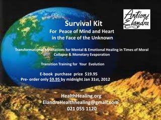 Survival Kit
                   For Peace of Mind and Heart
                    in the Face of the Unknown

Transformational Meditations for Mental & Emotional Healing in Times of Moral
                     Collapse & Monetary Evaporation

              Transition Training for Your Evolution

             E-book purchase price $19.95
   Pre- order only $9.95 by midnight Jan 31st, 2012


                      HealthHealing.org
               ElandraHealthhealing@gmail.com
                         021 055 1120
 