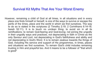 Survival Kit Myths That Are Your Worst Enemy
However, remaining a child of God at all times, in all situations and in every
place one finds himself or herself, is one of the ways to survive or escape the
perils of the times, place and the world in which we find ourselves. The way
to do so is stated in the scriptures (2 Timothy 2:19; 2 Corinthians 6:14-18;
Isaiah 52:11). It is to touch no unclean thing; to avoid sin in all its
ramifications; to remain God-fearing and God-loving; not joining the ungodly
in their ungodly ways and practices, not depreciating in faith in Christ as the
only Saviour and Lord, not depreciating in God's faithfulness and ability and
not depreciating in God's Word. It is to remain zealous towards the things of
God, including His service and support of His programmes, in times, places
and situations we find ourselves. To remain God's child includes remaining
trusting in Him and prayerful too. And it means to be a follower of "that which
is good"
 