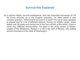 Survival Kits Explained
As a retired military survival professional, who has instructed thousands of US
Air Force aircrews as a Life Support Instructor, I'm often asked a very
complex question, "What kind of survival kit is best?" It's not an easy question
to answer and for a lot of different reasons. During my military career, which
lasted over 26 years and carried me to the four corners of the world, I lived in
some very different environments. I've been in the arctic snows of Alaska,
jungles of the Philippines, floated in a raft in the Gulf of Mexico, and walked
around mountains in the state of Washington.
 