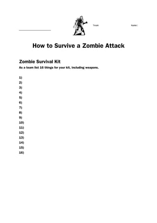 Team Name:
_______________________
How to Survive a Zombie Attack
Zombie Survival Kit
As a team list 16 things for your kit, including weapons.
1)
2)
3)
4)
5)
6)
7)
8)
9)
10)
11)
12)
13)
14)
15)
16)
 