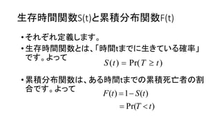 生存時間関数S(t) 累積分布関数F(t)
• 定義
•生存時間関数 時間t 生 確率
•累積分布関数 時間t 累積死亡者 割
合
)Pr()( tTtS 
)Pr(
)(1)(
tT
tStF


 