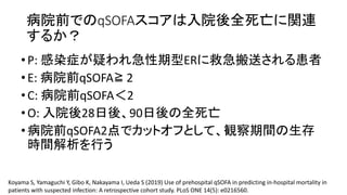 病院前 qSOFA 入院後全死亡 関連
•P: 感染症 疑 急性期型ER 救急搬送 患者
•E: 病院前qSOFA≧ 2
•C: 病院前qSOFA 2
•O: 入院後28日後 90日後 全死亡
•病院前qSOFA2点 観察期間 生存
時間解析 行
Koyama S, Yamaguchi Y, Gibo K, Nakayama I, Ueda S (2019) Use of prehospital qSOFA in predicting in-hospital mortality in
patients with suspected infection: A retrospective cohort study. PLoS ONE 14(5): e0216560.
 