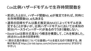 Cox比例 生存時間関数
• 前述 関数h(t, x) 推定 同時
生存時間関数S(t, x) 決
• 通常 回帰 最尤推定法(MLE) 決
定 多 比例 未知
部分( ) 機能
• David Cox 部分尤度 概念 構築 解決
(前述 Cox自身 回想参照)
• 部分尤度 導出 基礎 超 割愛 興
味 https://ai-lab.lapras.com/ml/semi-parametric/ 分
)
 