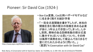 Pioneer: Sir David Cox (1924-)
• Box-Cox変換 Cox比例
名 多 残 大統計学者
• 完全尤度関数 書 下 未知
関数 含 積 積分 指数 求 必要
5年以上行 詰
突然 興味 回帰係数 部分尤度
集中 思 時
風邪 高熱 出 寝込
雷 打 閃
意訳)"A Coversation with Sir David Cox"
https://www.aapss.org/fellow/sir-david-cox/
Reid, Nancy. A Conversation with Sir David Cox. Statist. Sci. 9 (1994), no. 3, 439--455. doi:10.1214/ss/1177010394.
 