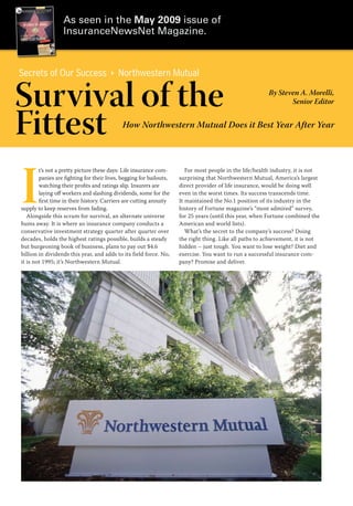 As seen in the May 2009 issue of
                  InsuranceNewsNet Magazine.



Secrets of Our Success                     Northwestern Mutual

Survival of the                                                                                          By Steven A. Morelli,
                                                                                                                Senior Editor


Fittest                                      How Northwestern Mutual Does it Best Year After Year




I
        t’s not a pretty picture these days: Life insurance com-        For most people in the life/health industry, it is not
        panies are fighting for their lives, begging for bailouts,   surprising that Northwestern Mutual, America’s largest
        watching their profits and ratings slip. Insurers are        direct provider of life insurance, would be doing well
        laying off workers and slashing dividends, some for the      even in the worst times. Its success transcends time.
        first time in their history. Carriers are cutting annuity    It maintained the No.1 position of its industry in the
supply to keep reserves from fading.                                 history of Fortune magazine’s “most admired” survey,
   Alongside this scrum for survival, an alternate universe          for 25 years (until this year, when Fortune combined the
hums away. It is where an insurance company conducts a               American and world lists).
conservative investment strategy quarter after quarter over             What’s the secret to the company’s success? Doing
decades, holds the highest ratings possible, builds a steady         the right thing. Like all paths to achievement, it is not
but burgeoning book of business, plans to pay out $4.6               hidden – just tough. You want to lose weight? Diet and
billion in dividends this year, and adds to its field force. No,     exercise. You want to run a successful insurance com-
it is not 1995; it’s Northwestern Mutual.                            pany? Promise and deliver.
 
