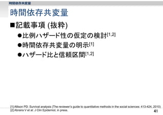 時間依存共変量

時間依存共変量
記載事項 (抜粋)
比例ハザード性の仮定の検討[1,2]
時間依存共変量の明示[1]
ハザード比と信頼区間[1,2]

[1] Allison PD: Survival analysis (The reviewer’s guide to quantitative methods in the social sciences: 413-424, 2010)
[2] Abraira V et al: J Clin Epidemiol, in press.
41

 