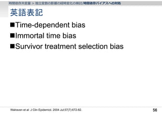 時間依存共変量 > 独⽴変数の影響の経時変化の検討/時間依存バイアスへの対処

英語表記
Time-dependent bias
Immortal time bias
Survivor treatment selection bias

Walraven et al: J Clin Epidemiol. 2004 Jul;57(7):672-82.

56

 