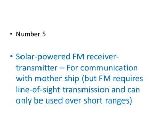 • Number 5


• Solar-powered FM receiver-
  transmitter – For communication
  with mother ship (but FM requires
  line-of-sight transmission and can
  only be used over short ranges)
 