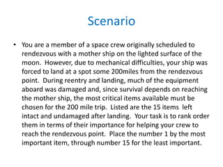 Scenario
• You are a member of a space crew originally scheduled to
  rendezvous with a mother ship on the lighted surface of the
  moon. However, due to mechanical difficulties, your ship was
  forced to land at a spot some 200miles from the rendezvous
  point. During reentry and landing, much of the equipment
  aboard was damaged and, since survival depends on reaching
  the mother ship, the most critical items available must be
  chosen for the 200 mile trip. Listed are the 15 items left
  intact and undamaged after landing. Your task is to rank order
  them in terms of their importance for helping your crew to
  reach the rendezvous point. Place the number 1 by the most
  important item, through number 15 for the least important.
 
