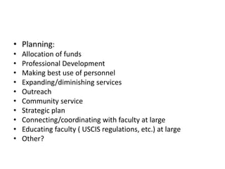 • Planning:
•   Allocation of funds
•   Professional Development
•   Making best use of personnel
•   Expanding/diminishing services
•   Outreach
•   Community service
•   Strategic plan
•   Connecting/coordinating with faculty at large
•   Educating faculty ( USCIS regulations, etc.) at large
•   Other?
 