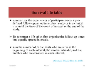 Survival life table
 summarizes the experiences of participants over a pre-
defined follow-up period in a cohort study or in a clinical
trial until the time of the event of interest or the end of the
study.
 To construct a life table, first organize the follow-up times
into equally spaced intervals.
 sum the number of participants who are alive at the
beginning of each interval, the number who die, and the
number who are censored in each interval.
(Kleinbaun DG and Klein M., 2005)
7/31/2024 Mikael G. 10
 