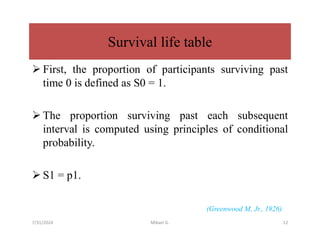  First, the proportion of participants surviving past
time 0 is defined as S0 = 1.
 The proportion surviving past each subsequent
interval is computed using principles of conditional
probability.
 S1 = p1.
(Greenwood M, Jr., 1926)
Survival life table
7/31/2024 Mikael G. 12
 