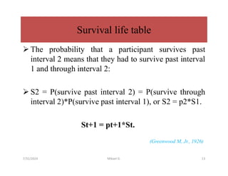  The probability that a participant survives past
interval 2 means that they had to survive past interval
1 and through interval 2:
 S2 = P(survive past interval 2) = P(survive through
interval 2)*P(survive past interval 1), or S2 = p2*S1.
St+1 = pt+1*St.
(Greenwood M, Jr., 1926)
Survival life table
7/31/2024 Mikael G. 13
 