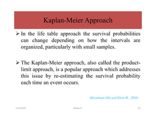 Kaplan-Meier Approach
 In the life table approach the survival probabilities
can change depending on how the intervals are
organized, particularly with small samples.
 The Kaplan-Meier approach, also called the product-
limit approach, is a popular approach which addresses
this issue by re-estimating the survival probability
each time an event occurs.
(Kleinbaun DG and Klein M., 2005)
7/31/2024 Mikael G. 14
 