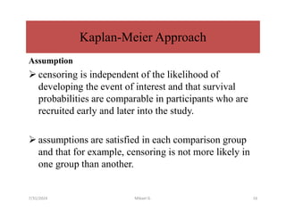 Assumption
 censoring is independent of the likelihood of
developing the event of interest and that survival
probabilities are comparable in participants who are
recruited early and later into the study.
 assumptions are satisfied in each comparison group
and that for example, censoring is not more likely in
one group than another.
Kaplan-Meier Approach
7/31/2024 Mikael G. 16
 