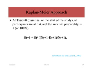  At Time=0 (baseline, or the start of the study), all
participants are at risk and the survival probability is
1 (or 100%).
St+1 = St*((Nt+1-Dt+1)/Nt+1).
(Kleinbaun DG and Klein M., 2005)
Kaplan-Meier Approach
7/31/2024 Mikael G. 17
 