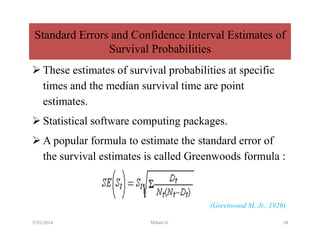 Standard Errors and Confidence Interval Estimates of
Survival Probabilities
 These estimates of survival probabilities at specific
times and the median survival time are point
estimates.
 Statistical software computing packages.
 A popular formula to estimate the standard error of
the survival estimates is called Greenwoods formula :
(Greenwood M, Jr., 1926)
7/31/2024 Mikael G. 18
 