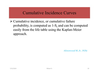 Cumulative Incidence Curves
 Cumulative incidence, or cumulative failure
probability, is computed as 1-St and can be computed
easily from the life table using the Kaplan-Meier
approach.
(Greenwood M, Jr., 1926)
7/31/2024 Mikael G. 20
 