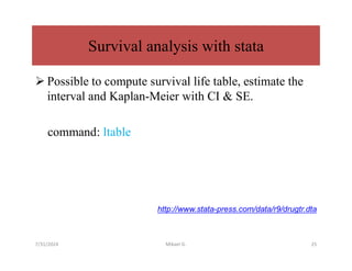 Survival analysis with stata
 Possible to compute survival life table, estimate the
interval and Kaplan-Meier with CI & SE.
command: ltable
http://www.stata-press.com/data/r9/drugtr.dta
7/31/2024 Mikael G. 25
 