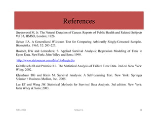 References
Greenwood M, Jr. The Natural Duration of Cancer. Reports of Public Health and Related Subjects
Vol 33, HMSO, London; 1926.
Gehan EA. A Generalized Wilcoxon Test for Comparing Arbitrarily Singly-Censored Samples.
Biometrika. 1965; 52: 203-223.
Hosmer, DW and Lemeshow, S. Applied Survival Analysis: Regression Modeling of Time to
Event Data. NewYork: John Wiley and Sons; 1999.
http://www.stata-press.com/data/r9/drugtr.dta
Kalbfleisch JD and Prentice RL. The Statistical Analysis of Failure Time Data. 2nd ed. New York:
Wiley, 2002.
Kleinbaun DG and Klein M. Survival Analysis: A Self-Learning Text. New York: Springer
Science + Business Median, Inc., 2005.
Lee ET and Wang JW. Statistical Methods for Survival Data Analysis. 3rd edition. New York:
John Wiley & Sons; 2003.
7/31/2024 Mikael G. 28
 