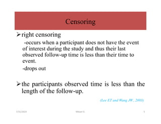 Censoring
right censoring
-occurs when a participant does not have the event
of interest during the study and thus their last
observed follow-up time is less than their time to
event.
-drops out
the participants observed time is less than the
length of the follow-up.
(Lee ET and Wang JW., 2003)
7/31/2024 Mikael G. 5
 