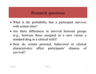 Research questions
 What is the probability that a participant survives
with certain time?
 Are there differences in survival between groups
(e.g., between those assigned to a new versus a
standard drug in a clinical trial)?
 How do certain personal, behavioral or clinical
characteristics affect participants' chances of
survival?
7/31/2024 Mikael G. 7
 