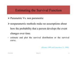 Estimating the Survival Function
 Parametric Vs. non parametric
 nonparametric methods make no assumptions about
how the probability that a person develops the event
changes over time.
- estimate and plot the survival distribution or the survival
curve.
(Hosmer, DW and Lemeshow, S., 1999)
7/31/2024 Mikael G. 8
 