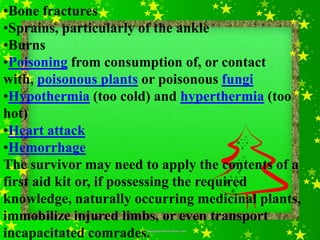 •Bone fractures
•Sprains, particularly of the ankle
•Burns
•Poisoning from consumption of, or contact
with, poisonous plants or poisonous fungi
•Hypothermia (too cold) and hyperthermia (too
hot)
•Heart attack
•Hemorrhage
The survivor may need to apply the contents of a
first aid kit or, if possessing the required
knowledge, naturally occurring medicinal plants,
immobilize injured limbs, or even transport
incapacitated comrades.
 