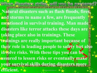 Natural disasters such as flash floods, fires,
and storms to name a few, are frequently
mentioned in survival training. Man made
disasters like terror attacks these days are
taking place also in trainings. These
trainings are really important because of
their role in leading people to safety but also
involve risks. With these tips you can be
assured to lessen risks or eventually make
your survival skills during disasters more
efficient.
 