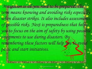 Mitigation is all you need to be prepared. The
term means knowing and avoiding risks especially
when disaster strikes. It also includes assessments
of possible risks. Next is preparedness that helps
you to focus on the aim of safety by using possible
equipments to use during disasters. By
remembering these factors will help you to avoid
panic and start initiatives.
 