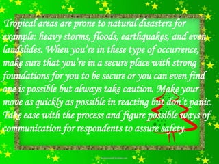 Tropical areas are prone to natural disasters for
example: heavy storms, floods, earthquakes, and even
landslides. When you’re in these type of occurrence,
make sure that you’re in a secure place with strong
foundations for you to be secure or you can even find
one is possible but always take caution. Make your
move as quickly as possible in reacting but don’t panic.
Take ease with the process and figure possible ways of
communication for respondents to assure safety.
 