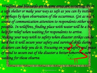 Wildfires and blizzards are in some areas are occurring. Be in
a safe shelter or make your way as safe as you can by instinct
or perhaps by keen observation of the occurrence. Get as much
source of communication attention to respondents either way
possible. In wildfires, finding place with water will be a big
help for relief when waiting for respondents to arrive.
Making your way with to safety when disaster strikes can be
hard but it will secure your safety and survival skills during
disasters can help you do it. Focusing on your safety and peace
of mind to secure out of the disaster a better tomorrow sure
waiting for those observe.
 