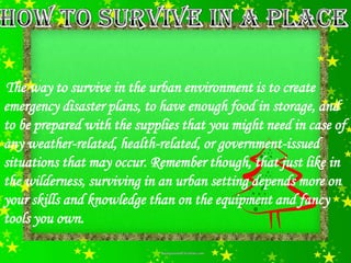 The way to survive in the urban environment is to create
emergency disaster plans, to have enough food in storage, and
to be prepared with the supplies that you might need in case of
any weather-related, health-related, or government-issued
situations that may occur. Remember though, that just like in
the wilderness, surviving in an urban setting depends more on
your skills and knowledge than on the equipment and fancy
tools you own.
 