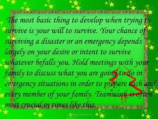 The most basic thing to develop when trying to
survive is your will to survive. Your chance of
surviving a disaster or an emergency depends
largely on your desire or intent to survive
whatever befalls you. Hold meetings with your
family to discuss what you are going to do in
emergency situations in order to prepare each and
every member of your family. Teamwork is often
most crucial in times like this.
 