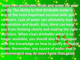 Store non-perishable foods and water for your
family. The ability to find drinkable water is
one of the most important survival skills you
can learn. Lack of water can ultimately lead to
dehydration and death. Also, thirst can keep
you from thinking clearly and making the right
decisions. When clean drinkable water is no
longer available, you should also be equipped
with the knowledge on how to purify drinkable
water. Remember, any source of water that is
contaminated may do more harm than good.
 