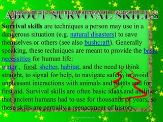 Survival skills are techniques a person may use in a
dangerous situation (e.g. natural disasters) to save
themselves or others (see also bushcraft). Generally
speaking, these techniques are meant to provide the basic
necessities for human life:
water , food, shelter, habitat, and the need to think
straight, to signal for help, to navigate safely, to avoid
unpleasant interactions with animals and plants and for
first aid. Survival skills are often basic ideas and abilities
that ancient humans had to use for thousands of years, so
these skills are partially a reenactment of history.
 