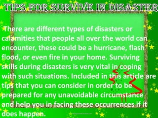 There are different types of disasters or
calamities that people all over the world can
encounter, these could be a hurricane, flash
flood, or even fire in your home. Surviving
skills during disasters is very vital in coping
with such situations. Included in this article are
tips that you can consider in order to be
prepared for any unavoidable circumstance
and help you in facing these occurrences if it
does happen.
 