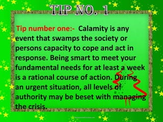 Tip number one:- Calamity is any
event that swamps the society or
persons capacity to cope and act in
response. Being smart to meet your
fundamental needs for at least a week
is a rational course of action. During
an urgent situation, all levels of
authority may be beset with managing
the crisis.
 